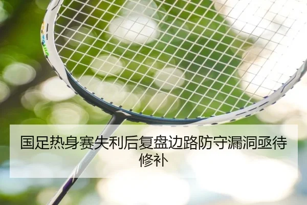 国足热身赛失利后复盘边路防守漏洞亟待修补